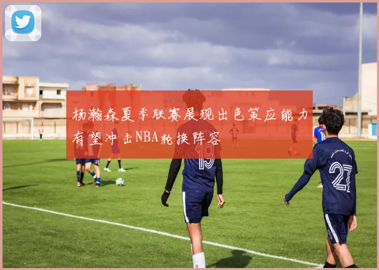杨瀚森夏季联赛展现出色策应能力有望冲击NBA轮换阵容