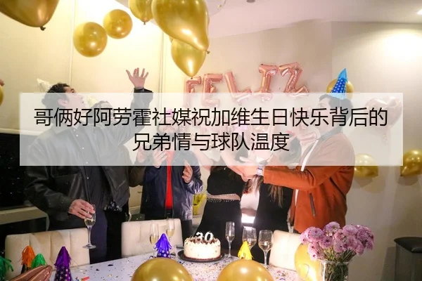 哥俩好阿劳霍社媒祝加维生日快乐背后的兄弟情与球队温度