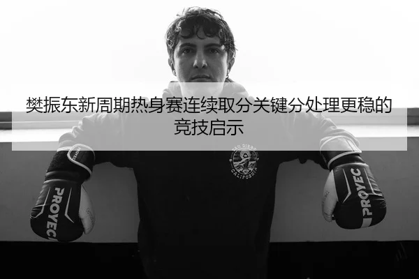 樊振东新周期热身赛连续取分关键分处理更稳的竞技启示